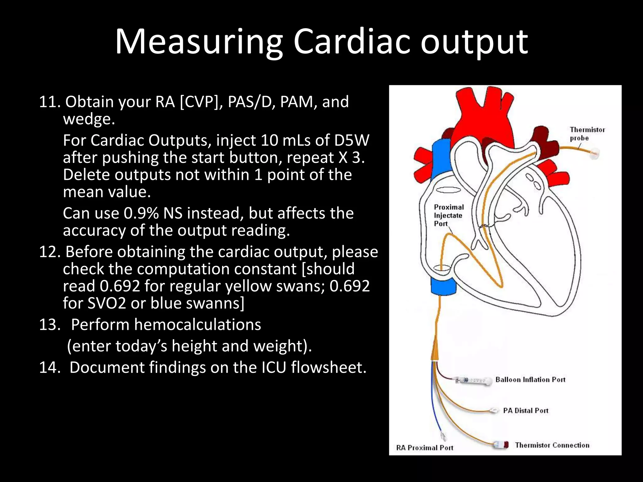 Measuring Cardiac output
11. Obtain your RA [CVP], PAS/D, PAM, and
wedge.
For Cardiac Outputs, inject 10 mLs of D5W
after pushing the start button, repeat X 3.
Delete outputs not within 1 point of the
mean value.
Can use 0.9% NS instead, but affects the
accuracy of the output reading.
12. Before obtaining the cardiac output, please
check the computation constant [should
read 0.692 for regular yellow swans; 0.692
for SVO2 or blue swanns]
13. Perform hemocalculations
(enter today’s height and weight).
14. Document findings on the ICU flowsheet.
 