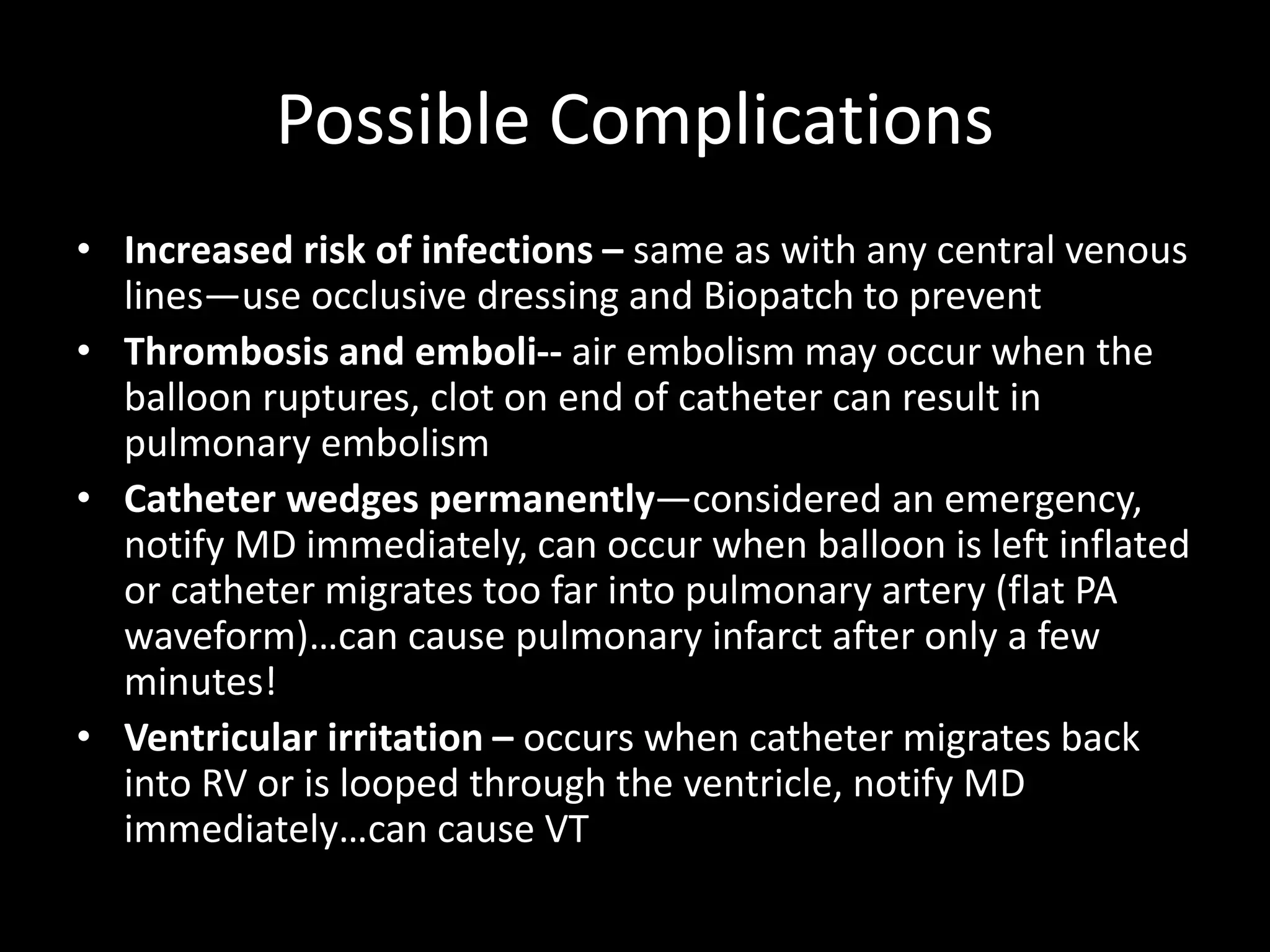 Possible Complications
• Increased risk of infections – same as with any central venous
lines—use occlusive dressing and Biopatch to prevent
• Thrombosis and emboli-- air embolism may occur when the
balloon ruptures, clot on end of catheter can result in
pulmonary embolism
• Catheter wedges permanently—considered an emergency,
notify MD immediately, can occur when balloon is left inflated
or catheter migrates too far into pulmonary artery (flat PA
waveform)…can cause pulmonary infarct after only a few
minutes!
• Ventricular irritation – occurs when catheter migrates back
into RV or is looped through the ventricle, notify MD
immediately…can cause VT
 