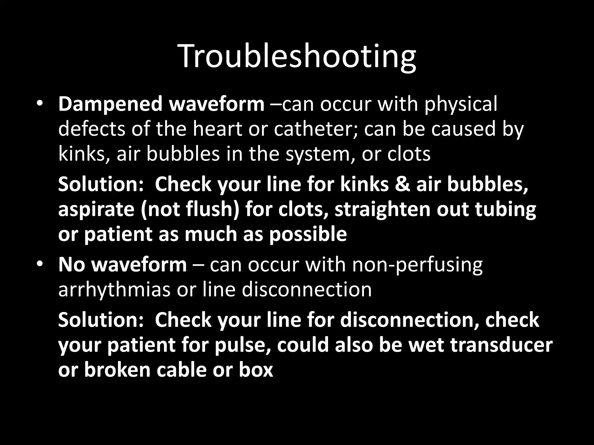 Troubleshooting
• Dampened waveform –can occur with physical
defects of the heart or catheter; can be caused by
kinks, air bubbles in the system, or clots
Solution: Check your line for kinks & air bubbles,
aspirate (not flush) for clots, straighten out tubing
or patient as much as possible
• No waveform – can occur with non-perfusing
arrhythmias or line disconnection
Solution: Check your line for disconnection, check
your patient for pulse, could also be wet transducer
or broken cable or box
 