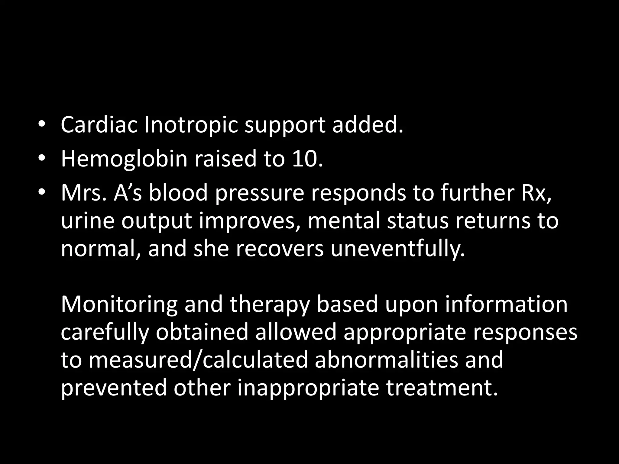• Cardiac Inotropic support added.
• Hemoglobin raised to 10.
• Mrs. A’s blood pressure responds to further Rx,
urine output improves, mental status returns to
normal, and she recovers uneventfully.
Monitoring and therapy based upon information
carefully obtained allowed appropriate responses
to measured/calculated abnormalities and
prevented other inappropriate treatment.
 