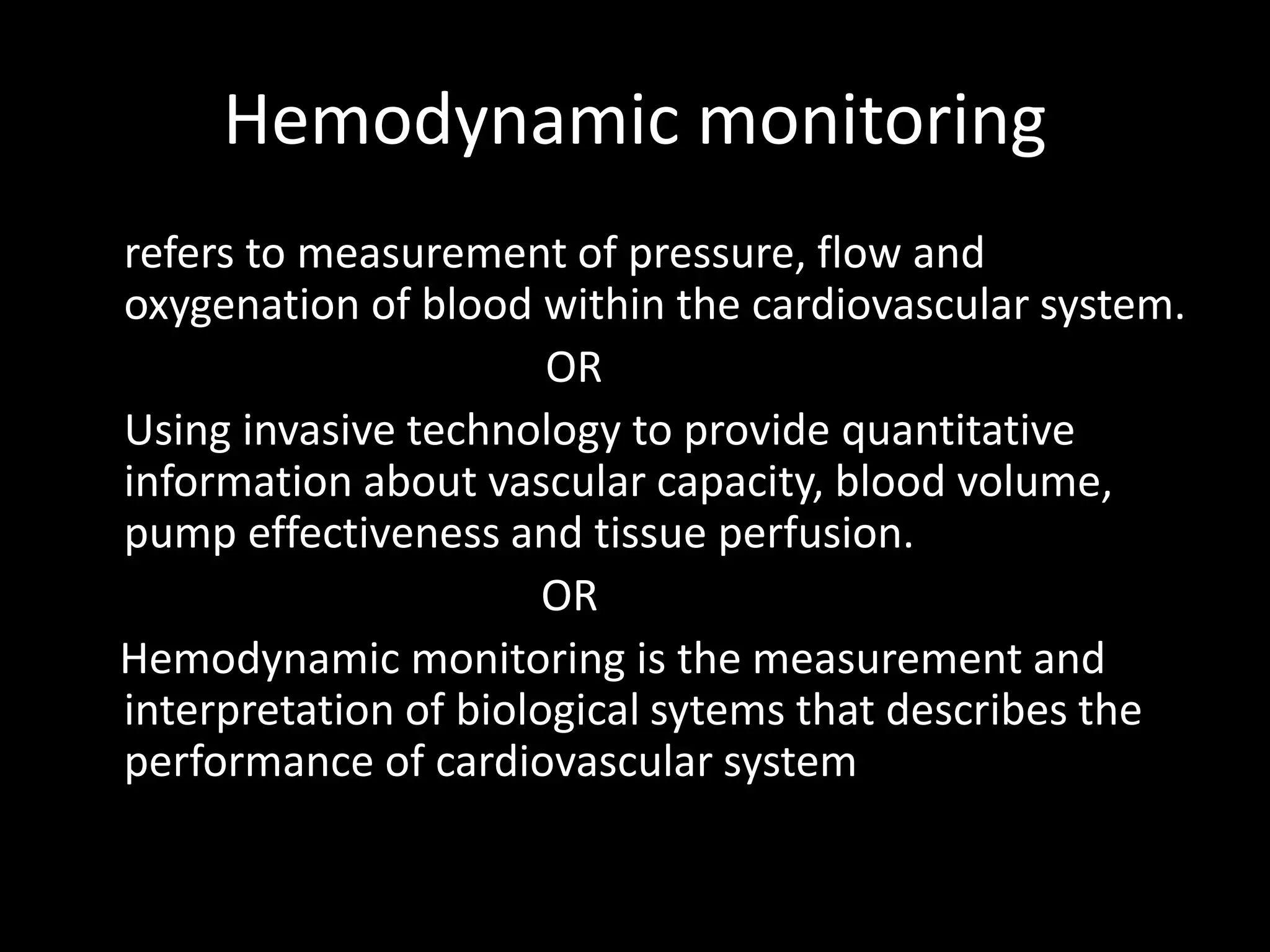 Hemodynamic monitoring
refers to measurement of pressure, flow and
oxygenation of blood within the cardiovascular system.
OR
Using invasive technology to provide quantitative
information about vascular capacity, blood volume,
pump effectiveness and tissue perfusion.
OR
Hemodynamic monitoring is the measurement and
interpretation of biological sytems that describes the
performance of cardiovascular system
 