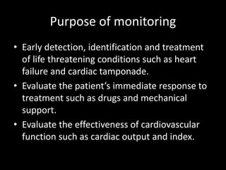Purpose of monitoring
• Early detection, identification and treatment
of life threatening conditions such as heart
failure and cardiac tamponade.
• Evaluate the patient’s immediate response to
treatment such as drugs and mechanical
support.
• Evaluate the effectiveness of cardiovascular
function such as cardiac output and index.
 