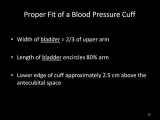 19
Proper Fit of a Blood Pressure Cuff
• Width of bladder = 2/3 of upper arm
• Length of bladder encircles 80% arm
• Lower edge of cuff approximately 2.5 cm above the
antecubital space
 