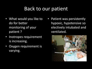 Back to our patient
• Patient was persistently
hypoxic, hypotensive so
electively intubated and
ventilated.
• What would you like to
do for better
monitoring of your
patient ?
• Inotropes requirement
is increasing.
• Oxygen requirement is
varying.
 