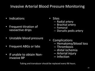Invasive Arterial Blood Pressure Monitoring
• Indications
• Frequent titration of
vasoactive drips
• Unstable blood pressure
• Frequent ABGs or labs
• If unable to obtain Non-
invasive BP
• Sites
– Radial artery
– Brachial artery
– Femoral
– Dorsalis pedis artery
• Complications
– Hematoma/blood loss
– Thrombosis
– distal ischemia
– Arterial injury
– Infection
23
Tubing and transducer should be replaced every 96 hours.
 