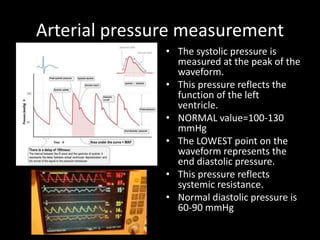 Arterial pressure measurement
• The systolic pressure is
measured at the peak of the
waveform.
• This pressure reflects the
function of the left
ventricle.
• NORMAL value=100-130
mmHg
• The LOWEST point on the
waveform represents the
end diastolic pressure.
• This pressure reflects
systemic resistance.
• Normal diastolic pressure is
60-90 mmHg
 