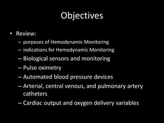Objectives
• Review:
– purposes of Hemodynamic Monitoring
– indications for Hemodynamic Monitoring
– Biological sensors and monitoring
– Pulse oximetry
– Automated blood pressure devices
– Arterial, central venous, and pulmonary artery
catheters
– Cardiac output and oxygen delivery variables
 