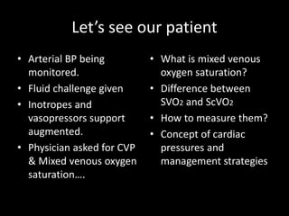 Let’s see our patient
• Arterial BP being
monitored.
• Fluid challenge given
• Inotropes and
vasopressors support
augmented.
• Physician asked for CVP
& Mixed venous oxygen
saturation….
• What is mixed venous
oxygen saturation?
• Difference between
SVO2 and ScVO2
• How to measure them?
• Concept of cardiac
pressures and
management strategies
 