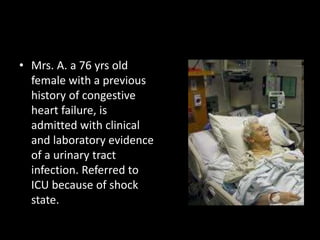 • Mrs. A. a 76 yrs old
female with a previous
history of congestive
heart failure, is
admitted with clinical
and laboratory evidence
of a urinary tract
infection. Referred to
ICU because of shock
state.
 