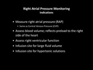 Right Atrial Pressure Monitoring
Indications
• Measure right atrial pressure (RAP)
• Same as Central Venous Pressure (CVP)
• Assess blood volume; reflects preload to the right
side of the heart
• Assess right ventricular function
• Infusion site for large fluid volume
• Infusion site for hypertonic solutions
 