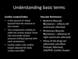 Understanding basic terms
Cardiac output/Index
• Is the amount of blood
ejected from the ventricle in
one minute
• Two components multiply to
make the cardiac output: heart
rate and stroke volume
[amount of blood ejected with
each contraction]
• Cardiac index is the cardiac
output adjusted for body
surface area (BSI)
Vascular Resistance
• Systemic Vascular
Resistance – reflects left
ventricular afterload
• Pulmonary Vascular
Resistance – reflection of
right ventricular afterload
• Many of the drugs we
administer will affect
Preload, Afterload,
SVR/PVR, Cardiac Output
 