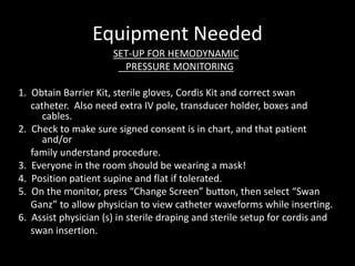 Equipment Needed
SET-UP FOR HEMODYNAMIC
PRESSURE MONITORING
1. Obtain Barrier Kit, sterile gloves, Cordis Kit and correct swan
catheter. Also need extra IV pole, transducer holder, boxes and
cables.
2. Check to make sure signed consent is in chart, and that patient
and/or
family understand procedure.
3. Everyone in the room should be wearing a mask!
4. Position patient supine and flat if tolerated.
5. On the monitor, press “Change Screen” button, then select “Swan
Ganz” to allow physician to view catheter waveforms while inserting.
6. Assist physician (s) in sterile draping and sterile setup for cordis and
swan insertion.
 