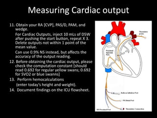 Measuring Cardiac output
11. Obtain your RA [CVP], PAS/D, PAM, and
wedge.
For Cardiac Outputs, inject 10 mLs of D5W
after pushing the start button, repeat X 3.
Delete outputs not within 1 point of the
mean value.
Can use 0.9% NS instead, but affects the
accuracy of the output reading.
12. Before obtaining the cardiac output, please
check the computation constant [should
read 0.692 for regular yellow swans; 0.692
for SVO2 or blue swanns]
13. Perform hemocalculations
(enter today’s height and weight).
14. Document findings on the ICU flowsheet.
 