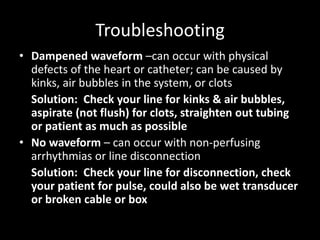 Troubleshooting
• Dampened waveform –can occur with physical
defects of the heart or catheter; can be caused by
kinks, air bubbles in the system, or clots
Solution: Check your line for kinks & air bubbles,
aspirate (not flush) for clots, straighten out tubing
or patient as much as possible
• No waveform – can occur with non-perfusing
arrhythmias or line disconnection
Solution: Check your line for disconnection, check
your patient for pulse, could also be wet transducer
or broken cable or box
 