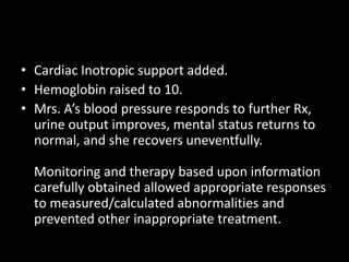 • Cardiac Inotropic support added.
• Hemoglobin raised to 10.
• Mrs. A’s blood pressure responds to further Rx,
urine output improves, mental status returns to
normal, and she recovers uneventfully.
Monitoring and therapy based upon information
carefully obtained allowed appropriate responses
to measured/calculated abnormalities and
prevented other inappropriate treatment.
 