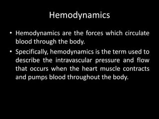 Hemodynamics
• Hemodynamics are the forces which circulate
blood through the body.
• Specifically, hemodynamics is the term used to
describe the intravascular pressure and flow
that occurs when the heart muscle contracts
and pumps blood throughout the body.
 