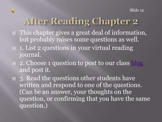 After Reading Chapter 2This chapter gives a great deal of information, but probably raises some questions as well. 1. List 2 questions in your virtual reading journal.2. Choose 1 question to post to our class blog and post it.3. Read the questions other students have written and respond to one of the questions. (Can be an answer, your thoughts on the question, or confirming that you have the same question.)Slide 12