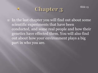 Chapter 3In the last chapter you will find out about some scientific experiments that have been conducted, and some real people and how their genetics have effected them. You will also find out about how your environment plays a big part in who you are.Slide 13