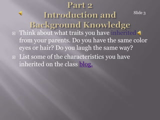 Part 2Introduction and Background KnowledgeThink about what traits you have inherited from your parents. Do you have the same color eyes or hair? Do you laugh the same way? List some of the characteristics you have inherited on the class blog.Slide 3