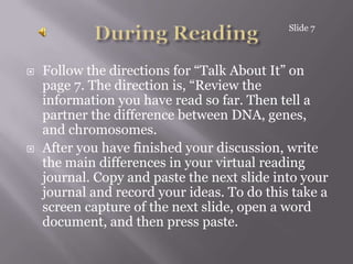 During ReadingFollow the directions for “Talk About It” on page 7. The direction is, “Review the information you have read so far. Then tell a partner the difference between DNA, genes, and chromosomes. After you have finished your discussion, write the main differences in your virtual reading journal. Copy and paste the next slide into your journal and record your ideas. To do this take a screen capture of the next slide, open a word document, and then press paste.Slide 7