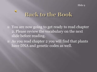Slide 9Back to the BookYou are now going to get ready to read chapter 2. Please review the vocabulary on the next slide before reading.As you read chapter 2 you will find that plants have DNA and genetic codes as well.
