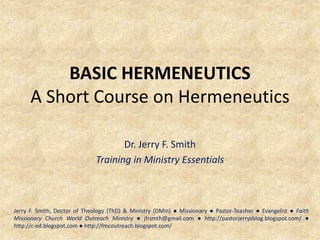 BASIC HERMENEUTICS
A Short Course on Hermeneutics
Dr. Jerry F. Smith
Training in Ministry Essentials
Jerry F. Smith, Doctor of Theology (ThD) & Ministry (DMin) ● Missionary ● Pastor-Teacher ● Evangelist ● Faith
Missionary Church World Outreach Ministry ● jfrsmth@gmail.com ● http://pastorjerrysblog.blogspot.com/ ●
http://c-ed.blogspot.com ● http://fmcoutreach.blogspot.com/
 