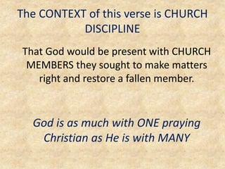 The CONTEXT of this verse is CHURCH
DISCIPLINE
That God would be present with CHURCH
MEMBERS they sought to make matters
right and restore a fallen member.
God is as much with ONE praying
Christian as He is with MANY
 