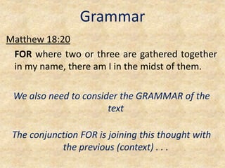 Grammar
Matthew 18:20
FOR where two or three are gathered together
in my name, there am I in the midst of them.
We also need to consider the GRAMMAR of the
text
The conjunction FOR is joining this thought with
the previous (context) . . .
 