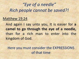 “Eye of a needle”
Rich people cannot be saved?!
Matthew 19:24
And again I say unto you, It is easier for a
camel to go through the eye of a needle,
than for a rich man to enter into the
kingdom of God.
Here you must consider the EXPRESSIONS
of that time
 