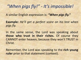 “When pigs fly!” - It’s impossible!
A similar English expression is: “When pigs fly.”
Example: He’ll get a perfect score on his test when
pigs fly.
In the same sense, the Lord was speaking about
those who trust in their riches. Of course they
CANNOT enter heaven, because they won’t TRUST in
Christ.
Remember, the Lord was speaking to the rich young
ruler prior to that statement (context).
 