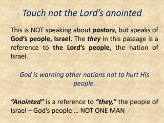 Touch not the Lord’s anointed
This is NOT speaking about pastors, but speaks of
God’s people, Israel. The they in this passage is a
reference to the Lord’s people, the nation of
Israel.
God is warning other nations not to hurt His
people.
“Anointed” is a reference to “they,” the people of
Israel – God’s people … NOT ONE MAN
 