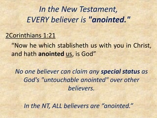 In the New Testament,
EVERY believer is "anointed."
2Corinthians 1:21
“Now he which stablisheth us with you in Christ,
and hath anointed us, is God”
No one believer can claim any special status as
God's "untouchable anointed" over other
believers.
In the NT, ALL believers are “anointed.”
 