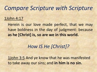 Compare Scripture with Scripture
1John 4:17
Herein is our love made perfect, that we may
have boldness in the day of judgment: because
as he [Christ] is, so are we in this world.
How IS He [Christ]?
1John 3:5 And ye know that he was manifested
to take away our sins; and in him is no sin.
 