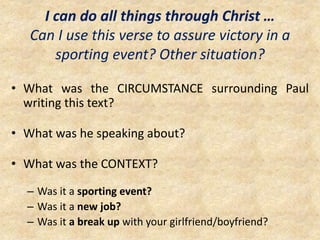 I can do all things through Christ …
Can I use this verse to assure victory in a
sporting event? Other situation?
• What was the CIRCUMSTANCE surrounding Paul
writing this text?
• What was he speaking about?
• What was the CONTEXT?
– Was it a sporting event?
– Was it a new job?
– Was it a break up with your girlfriend/boyfriend?
 
