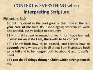 CONTEXT is EVERYTHING when
interpreting Scripture
Philippians 4:10
10 But I rejoiced in the Lord greatly, that now at the last
your care of me hath flourished again; wherein ye were
also careful, but ye lacked opportunity.
11 Not that I speak in respect of want: for I have learned,
in whatsoever state I am, therewith to be content.
12 I know both how to be abased, and I know how to
abound: every where and in all things I am instructed both
to be full and to be hungry, both to abound and to suffer
need.
13 I can do all things through Christ which strengtheneth
me.
 