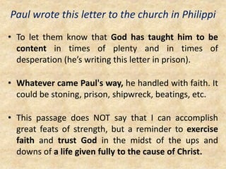 Paul wrote this letter to the church in Philippi
• To let them know that God has taught him to be
content in times of plenty and in times of
desperation (he’s writing this letter in prison).
• Whatever came Paul's way, he handled with faith. It
could be stoning, prison, shipwreck, beatings, etc.
• This passage does NOT say that I can accomplish
great feats of strength, but a reminder to exercise
faith and trust God in the midst of the ups and
downs of a life given fully to the cause of Christ.
 