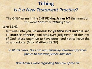 Tithing
Is it a New Testament Practice?
The ONLY verses in the ENTIRE King James NT that mention
the word “tithe” or “tithing” are:
Luke 11:42
But woe unto you, Pharisees! for ye tithe mint and rue and
all manner of herbs, and pass over judgment and the love
of God: these ought ye to have done, and not to leave the
other undone. (Also, Matthew 23:23)
In BOTH cases, the Lord was rebuking Pharisees for their
failure to exercise justice and love
BOTH cases were regarding the Law of the OT
 
