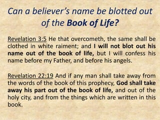 Can a believer’s name be blotted out
of the Book of Life?
Revelation 3:5 He that overcometh, the same shall be
clothed in white raiment; and I will not blot out his
name out of the book of life, but I will confess his
name before my Father, and before his angels.
Revelation 22:19 And if any man shall take away from
the words of the book of this prophecy, God shall take
away his part out of the book of life, and out of the
holy city, and from the things which are written in this
book.
 