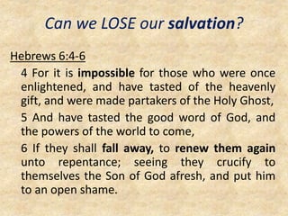 Can we LOSE our salvation?
Hebrews 6:4-6
4 For it is impossible for those who were once
enlightened, and have tasted of the heavenly
gift, and were made partakers of the Holy Ghost,
5 And have tasted the good word of God, and
the powers of the world to come,
6 If they shall fall away, to renew them again
unto repentance; seeing they crucify to
themselves the Son of God afresh, and put him
to an open shame.
 