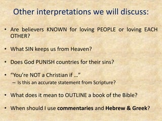 Other interpretations we will discuss:
• Are believers KNOWN for loving PEOPLE or loving EACH
OTHER?
• What SIN keeps us from Heaven?
• Does God PUNISH countries for their sins?
• “You’re NOT a Christian if …”
– Is this an accurate statement from Scripture?
• What does it mean to OUTLINE a book of the Bible?
• When should I use commentaries and Hebrew & Greek?
 
