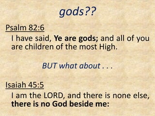 gods??
Psalm 82:6
I have said, Ye are gods; and all of you
are children of the most High.
BUT what about . . .
Isaiah 45:5
I am the LORD, and there is none else,
there is no God beside me:
 