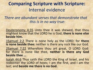 Comparing Scripture with Scripture:
Internal evidence
There are abundant verses that demonstrate that
this is in no way true:
Deuteronomy 4:35 Unto thee it was shewed, that thou
mightest know that the LORD he is God; there is none else
beside him.
1Samuel 2:2 There is none holy as the LORD: for there
is none beside thee: neither is there any rock like our God.
2Samuel 7:22 Wherefore thou art great, O LORD God:
for there is none like thee, neither is there any God
beside thee …
Isaiah 44:6 Thus saith the LORD the King of Israel, and his
redeemer the LORD of hosts; I am the first, and I am the
last; and beside me there is no God.
 