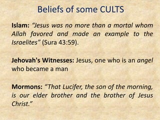 Beliefs of some CULTS
Islam: “Jesus was no more than a mortal whom
Allah favored and made an example to the
Israelites” (Sura 43:59).
Jehovah's Witnesses: Jesus, one who is an angel
who became a man
Mormons: “That Lucifer, the son of the morning,
is our elder brother and the brother of Jesus
Christ.”
 