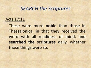 SEARCH the Scriptures
Acts 17:11
These were more noble than those in
Thessalonica, in that they received the
word with all readiness of mind, and
searched the scriptures daily, whether
those things were so.
 