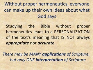 Without proper hermeneutics, everyone
can make up their own ideas about what
God says
Studying the Bible without proper
hermeneutics leads to a PERSONALIZATION
of the text's meaning that IS NOT always
appropriate nor accurate.
There may be MANY applications of Scripture,
but only ONE interpretation of Scripture
 