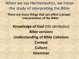 When we say Hermeneutics, we mean
the study of interpreting the Bible
There are many things that can affect a proper
interpretation of the Bible:
Knowledge of God (His attributes)
Bible versions
Understanding of Bible Cohesion
Context
Culture
Grammar
 