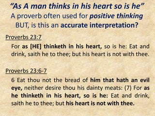 “As A man thinks in his heart so is he”
A proverb often used for positive thinking
BUT, is this an accurate interpretation?
Proverbs 23:7
For as [HE] thinketh in his heart, so is he: Eat and
drink, saith he to thee; but his heart is not with thee.
Proverbs 23:6-7
6 Eat thou not the bread of him that hath an evil
eye, neither desire thou his dainty meats: (7) For as
he thinketh in his heart, so is he: Eat and drink,
saith he to thee; but his heart is not with thee.
 
