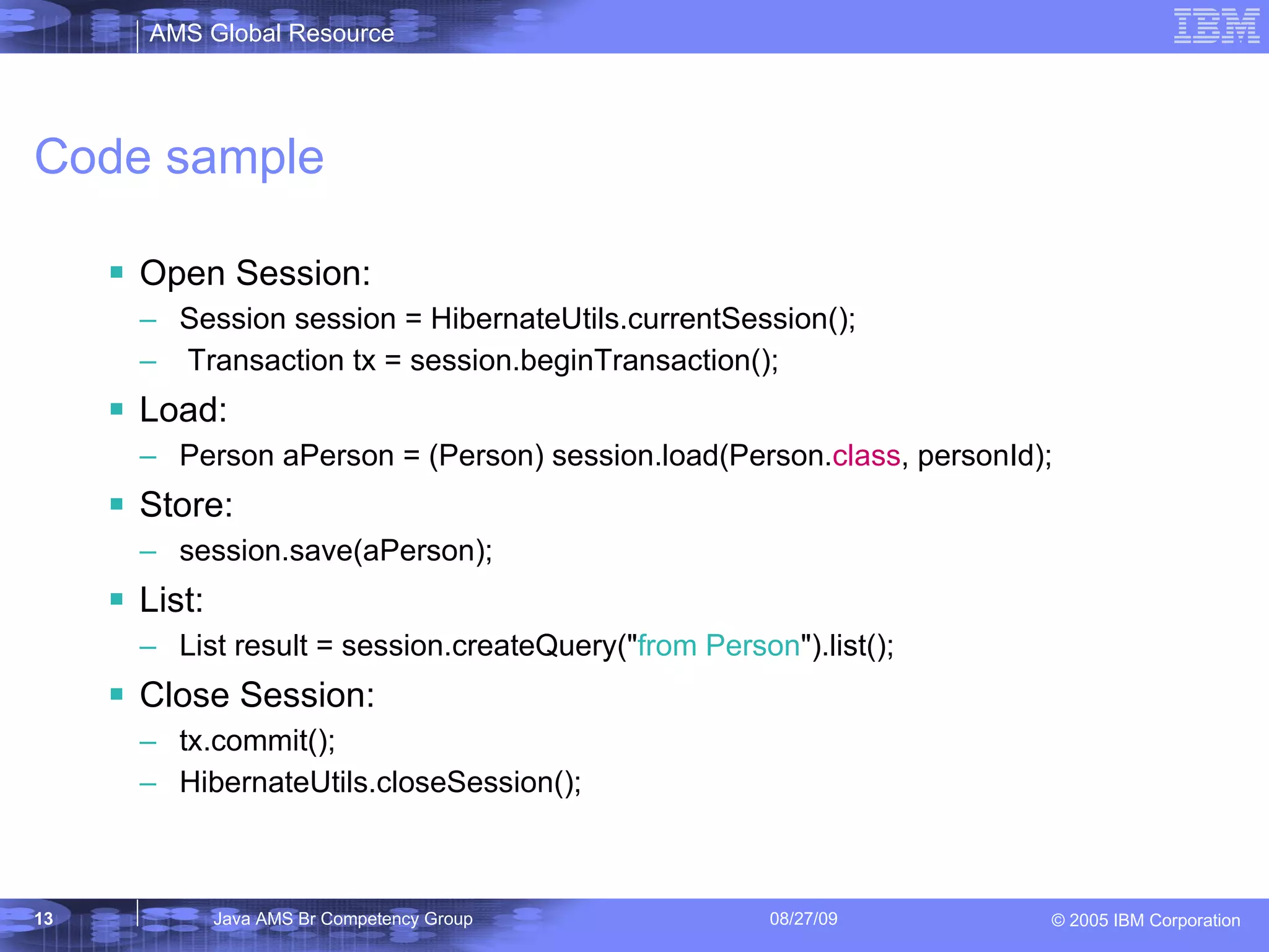 Code sample Open Session: Session session = HibernateUtils.currentSession(); Transaction tx = session.beginTransaction(); Load: Person aPerson = (Person) session.load(Person. class , personId); Store: session.save(aPerson); List: List result = session.createQuery(&quot; from Person &quot;).list(); Close Session: tx.commit(); HibernateUtils.closeSession(); 