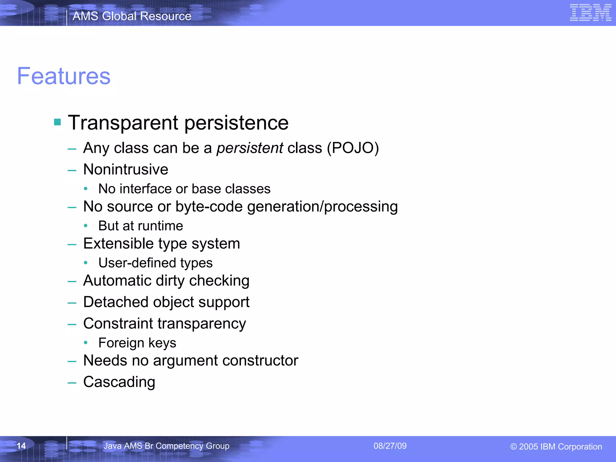 Features Transparent persistence Any class can be a persistent class (POJO) Nonintrusive No interface or base classes No source or byte-code generation/processing But at runtime Extensible type system User-defined types Automatic dirty checking Detached object support Constraint transparency Foreign keys Needs no argument constructor Cascading 