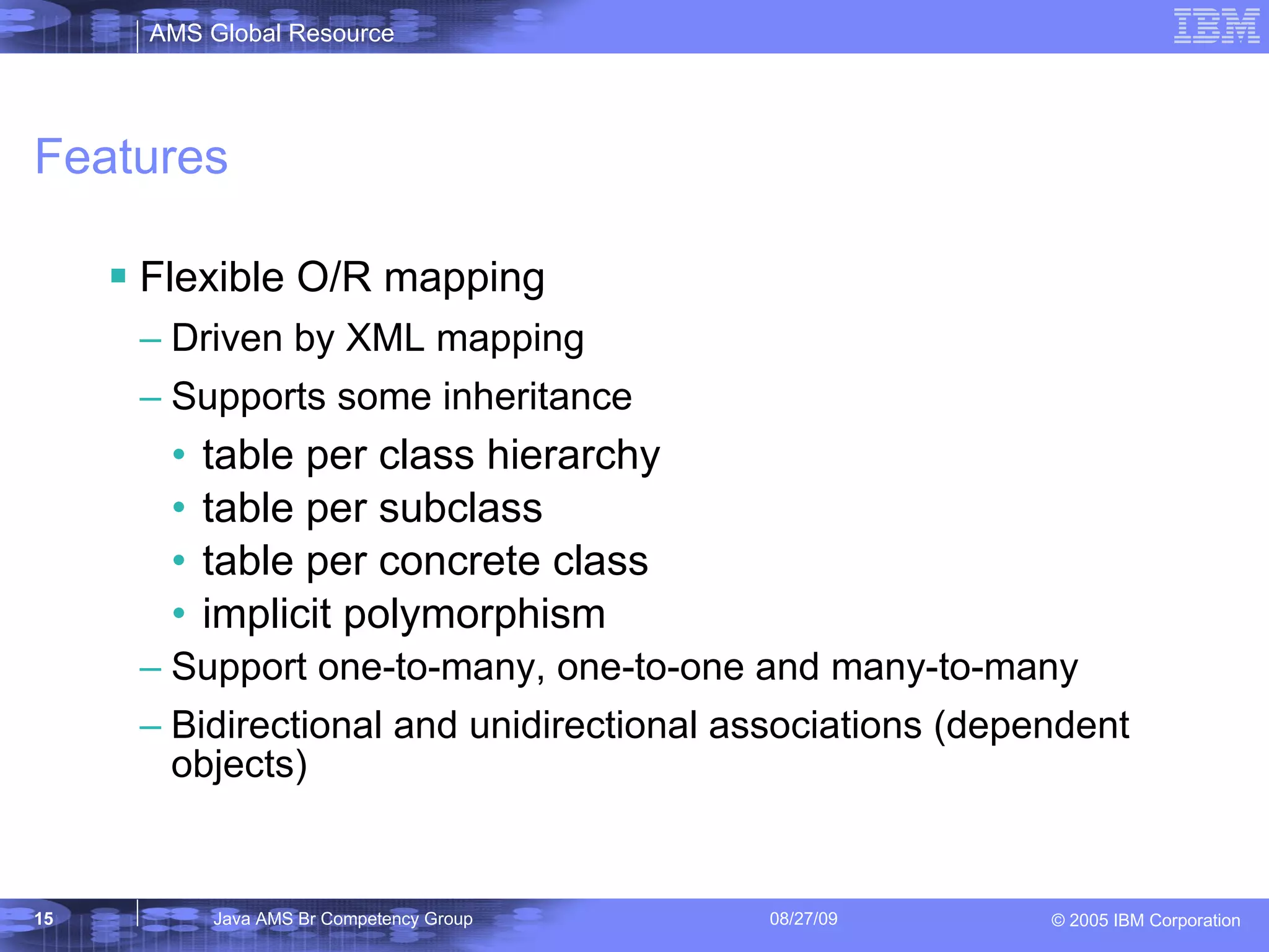 Features Flexible O/R mapping Driven by XML mapping Supports some inheritance table per class hierarchy table per subclass table per concrete class implicit polymorphism Support one-to-many, one-to-one and many-to-many Bidirectional and unidirectional associations (dependent objects) 